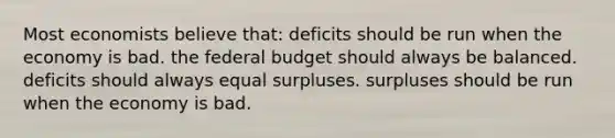 Most economists believe that: deficits should be run when the economy is bad. <a href='https://www.questionai.com/knowledge/kS29NErBPI-the-federal-budget' class='anchor-knowledge'>the federal budget</a> should always be balanced. deficits should always equal surpluses. surpluses should be run when the economy is bad.