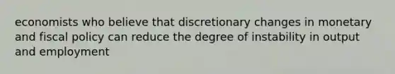 economists who believe that discretionary changes in monetary and fiscal policy can reduce the degree of instability in output and employment