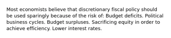 Most economists believe that discretionary fiscal policy should be used sparingly because of the risk of: Budget deficits. Political business cycles. Budget surpluses. Sacrificing equity in order to achieve efficiency. Lower interest rates.