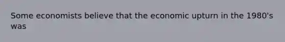 Some economists believe that the economic upturn in the 1980's was