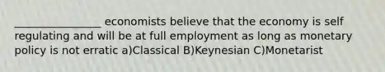 ________________ economists believe that the economy is self regulating and will be at full employment as long as <a href='https://www.questionai.com/knowledge/kEE0G7Llsx-monetary-policy' class='anchor-knowledge'>monetary policy</a> is not erratic a)Classical B)Keynesian C)Monetarist