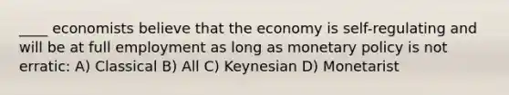 ____ economists believe that the economy is self-regulating and will be at full employment as long as monetary policy is not erratic: A) Classical B) All C) Keynesian D) Monetarist