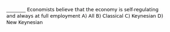 ________ Economists believe that the economy is self-regulating and always at full employment A) All B) Classical C) Keynesian D) New Keynesian