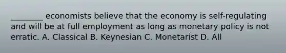 ________ economists believe that the economy is self-regulating and will be at full employment as long as monetary policy is not erratic. A. Classical B. Keynesian C. Monetarist D. All