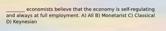 ________ economists believe that the economy is self-regulating and always at full employment. A) All B) Monetarist C) Classical D) Keynesian