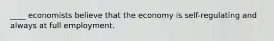 ____ economists believe that the economy is self-regulating and always at full employment.