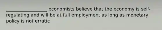 __________________ economists believe that the economy is self-regulating and will be at full employment as long as monetary policy is not erratic