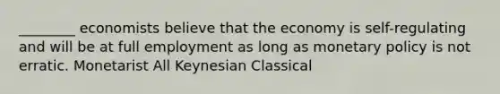 ________ economists believe that the economy is self-regulating and will be at full employment as long as monetary policy is not erratic. Monetarist All Keynesian Classical