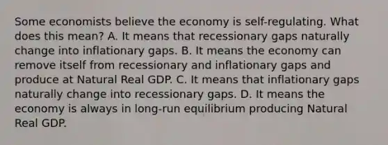 Some economists believe the economy is self-regulating. What does this mean? A. It means that recessionary gaps naturally change into inflationary gaps. B. It means the economy can remove itself from recessionary and inflationary gaps and produce at Natural Real GDP. C. It means that inflationary gaps naturally change into recessionary gaps. D. It means the economy is always in long-run equilibrium producing Natural Real GDP.