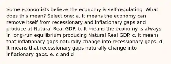 Some economists believe the economy is self-regulating. What does this mean? Select one: a. It means the economy can remove itself from recessionary and inflationary gaps and produce at Natural Real GDP. b. It means the economy is always in long-run equilibrium producing Natural Real GDP. c. It means that inflationary gaps naturally change into recessionary gaps. d. It means that recessionary gaps naturally change into inflationary gaps. e. c and d