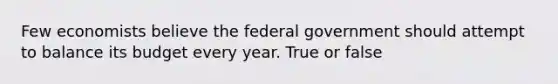 Few economists believe the federal government should attempt to balance its budget every year. True or false