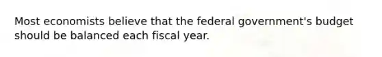 Most economists believe that the federal government's budget should be balanced each fiscal year.