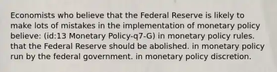 Economists who believe that the Federal Reserve is likely to make lots of mistakes in the implementation of monetary policy believe: (id:13 Monetary Policy-q7-G) in monetary policy rules. that the Federal Reserve should be abolished. in monetary policy run by the federal government. in monetary policy discretion.