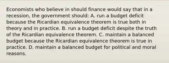 Economists who believe in should finance would say that in a recession, the government should: A. run a budget deficit because the Ricardian equivalence theorem is true both in theory and in practice. B. run a budget deficit despite the truth of the Ricardian equivalence theorem. C. maintain a balanced budget because the Ricardian equivalence theorem is true in practice. D. maintain a balanced budget for political and moral reasons.