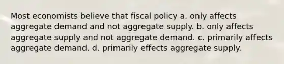 Most economists believe that fiscal policy a. only affects aggregate demand and not aggregate supply. b. only affects aggregate supply and not aggregate demand. c. primarily affects aggregate demand. d. primarily effects aggregate supply.