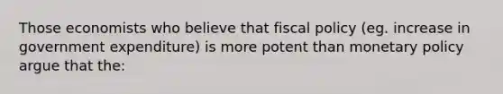 Those economists who believe that fiscal policy (eg. increase in government expenditure) is more potent than monetary policy argue that the: