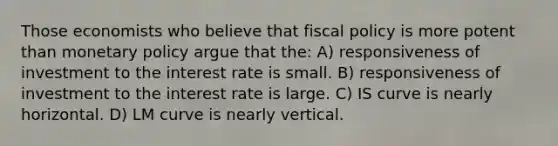 Those economists who believe that fiscal policy is more potent than monetary policy argue that the: A) responsiveness of investment to the interest rate is small. B) responsiveness of investment to the interest rate is large. C) IS curve is nearly horizontal. D) LM curve is nearly vertical.