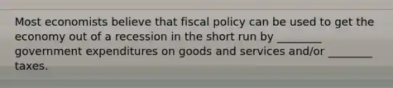 Most economists believe that fiscal policy can be used to get the economy out of a recession in the short run by ________ government expenditures on goods and services and/or ________ taxes.