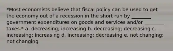 *Most economists believe that fiscal policy can be used to get the economy out of a recession in the short run by ________ government expenditures on goods and services and/or ________ taxes.* a. decreasing; increasing b. decreasing; decreasing c. increasing; increasing d. increasing; decreasing e. not changing; not changing