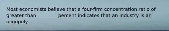 Most economists believe that a​ four-firm concentration ratio of greater than ________ percent indicates that an industry is an oligopoly.