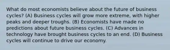 What do most economists believe about the future of business cycles? (A) Business cycles will grow more extreme, with higher peaks and deeper troughs. (B) Economists have made no predictions about future business cycles. (C) Advances in technology have brought business cycles to an end. (D) Business cycles will continue to drive our economy.