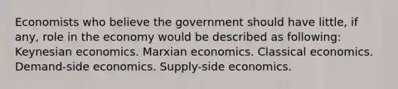 Economists who believe the government should have little, if any, role in the economy would be described as following: Keynesian economics. Marxian economics. Classical economics. Demand-side economics. Supply-side economics.