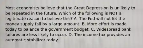 Most economists believe that the Great Depression is unlikely to be repeated in the future. Which of the following is NOT a legitimate reason to believe this? A. The Fed will not let the money supply fall by a large amount. B. More effort is made today to balance the government budget. C. Widespread bank failures are less likely to occur. D. The income tax provides an automatic stabilizer today.