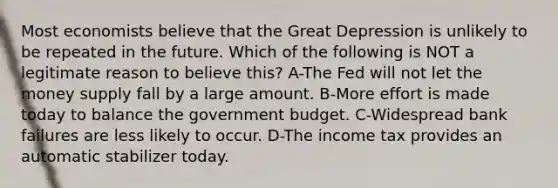 Most economists believe that the Great Depression is unlikely to be repeated in the future. Which of the following is NOT a legitimate reason to believe this? A-The Fed will not let the money supply fall by a large amount. B-More effort is made today to balance the government budget. C-Widespread bank failures are less likely to occur. D-The income tax provides an automatic stabilizer today.