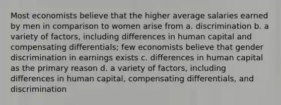 Most economists believe that the higher average salaries earned by men in comparison to women arise from a. discrimination b. a variety of factors, including differences in human capital and compensating differentials; few economists believe that gender discrimination in earnings exists c. differences in human capital as the primary reason d. a variety of factors, including differences in human capital, compensating differentials, and discrimination