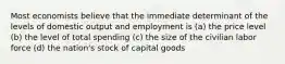 Most economists believe that the immediate determinant of the levels of domestic output and employment is (a) the price level (b) the level of total spending (c) the size of the civilian labor force (d) the nation's stock of capital goods