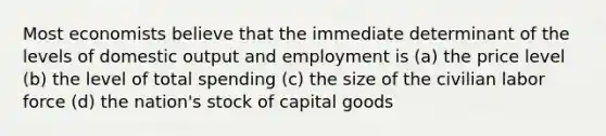 Most economists believe that the immediate determinant of the levels of domestic output and employment is (a) the price level (b) the level of total spending (c) the size of the civilian labor force (d) the nation's stock of capital goods