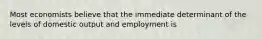 Most economists believe that the immediate determinant of the levels of domestic output and employment is