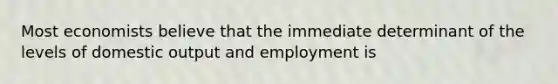 Most economists believe that the immediate determinant of the levels of domestic output and employment is