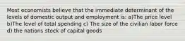 Most economists believe that the immediate determinant of the levels of domestic output and employment is: a)The price level b)The level of total spending c) The size of the civilian labor force d) the nations stock of capital goods