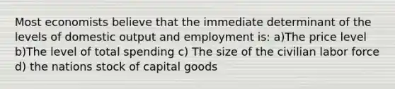 Most economists believe that the immediate determinant of the levels of domestic output and employment is: a)The price level b)The level of total spending c) The size of the civilian labor force d) the nations stock of capital goods