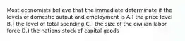 Most economists believe that the immediate determinate if the levels of domestic output and employment is A.) the price level B.) the level of total spending C.) the size of the civilian labor force D.) the nations stock of capital goods