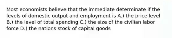 Most economists believe that the immediate determinate if the levels of domestic output and employment is A.) the price level B.) the level of total spending C.) the size of the civilian labor force D.) the nations stock of capital goods