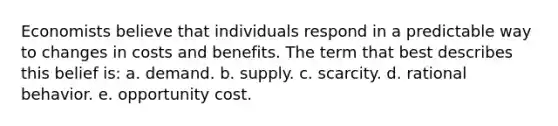 Economists believe that individuals respond in a predictable way to changes in costs and benefits. The term that best describes this belief is: a. ​demand. b. ​supply. c. ​scarcity. d. ​rational behavior. e. ​opportunity cost.