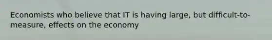 Economists who believe that IT is having large, but difficult-to-measure, effects on the economy