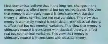 Most economists believe that in the long run, changes in the money supply a. affect nominal but not real variables. This view that money is ultimately neutral is consistent with classical theory. b. affect nominal but not real variables. This view that money is ultimately neutral is inconsistent with classical theory. c. affect real but not nominal variables. This view that money is ultimately neutral is consistent with classical theory. d. affect real but not nominal variables. This view that money is ultimately neutral is inconsistent with classical theory.