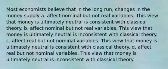 Most economists believe that in the long run, changes in the money supply a. affect nominal but not real variables. This view that money is ultimately neutral is consistent with classical theory. b. affect nominal but not real variables. This view that money is ultimately neutral is inconsistent with classical theory. c. affect real but not nominal variables. This view that money is ultimately neutral is consistent with classical theory. d. affect real but not nominal variables. This view that money is ultimately neutral is inconsistent with classical theory.