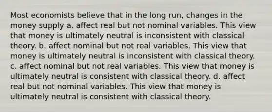 Most economists believe that in the long run, changes in the money supply a. affect real but not nominal variables. This view that money is ultimately neutral is inconsistent with classical theory. b. affect nominal but not real variables. This view that money is ultimately neutral is inconsistent with classical theory. c. affect nominal but not real variables. This view that money is ultimately neutral is consistent with classical theory. d. affect real but not nominal variables. This view that money is ultimately neutral is consistent with classical theory.