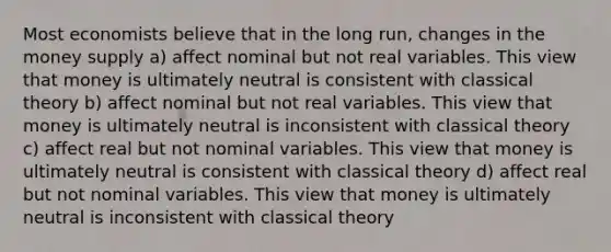 Most economists believe that in the long run, changes in the money supply a) affect nominal but not real variables. This view that money is ultimately neutral is consistent with classical theory b) affect nominal but not real variables. This view that money is ultimately neutral is inconsistent with classical theory c) affect real but not nominal variables. This view that money is ultimately neutral is consistent with classical theory d) affect real but not nominal variables. This view that money is ultimately neutral is inconsistent with classical theory