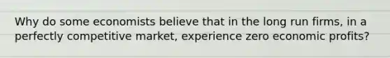 Why do some economists believe that in the long run firms, in a perfectly competitive market, experience zero economic profits?