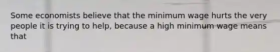 Some economists believe that the minimum wage hurts the very people it is trying to help, because a high minimum wage means that