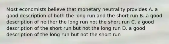 Most economists believe that monetary neutrality provides A. a good description of both the long run and the short run B. a good description of neither the long run not the short run C. a good description of the short run but not the long run D. a good description of the long run but not the short run