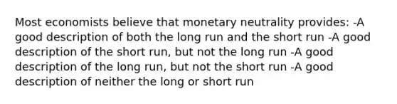 Most economists believe that monetary neutrality provides: -A good description of both the long run and the short run -A good description of the short run, but not the long run -A good description of the long run, but not the short run -A good description of neither the long or short run