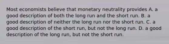 Most economists believe that monetary neutrality provides A. a good description of both the long run and the short run. B. a good description of neither the long run nor the short run. C. a good description of the short run, but not the long run. D. a good description of the long run, but not the short run.