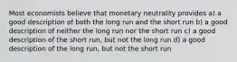 Most economists believe that monetary neutrality provides a) a good description of both the long run and the short run b) a good description of neither the long run nor the short run c) a good description of the short run, but not the long run d) a good description of the long run, but not the short run