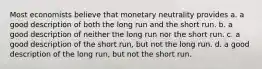 Most economists believe that monetary neutrality provides a. a good description of both the long run and the short run. b. a good description of neither the long run nor the short run. c. a good description of the short run, but not the long run. d. a good description of the long run, but not the short run.